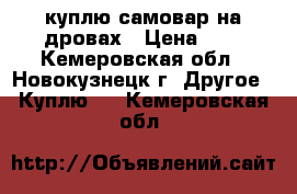 куплю самовар на дровах › Цена ­ 1 - Кемеровская обл., Новокузнецк г. Другое » Куплю   . Кемеровская обл.